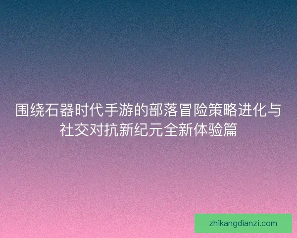 围绕石器时代手游的部落冒险策略进化与社交对抗新纪元全新体验篇 围绕石器时代手游的部落冒险策略进化与社交对抗新纪元全新体验篇