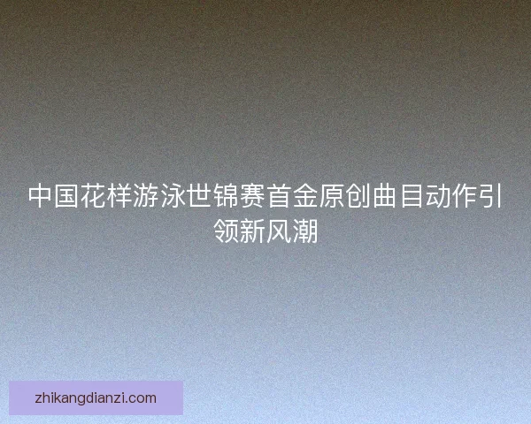 中国花样游泳世锦赛首金原创曲目动作引领新风潮