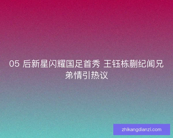 05 后新星闪耀国足首秀 王钰栋蒯纪闻兄弟情引热议