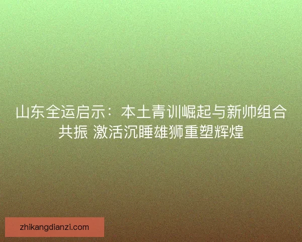 山东全运启示：本土青训崛起与新帅组合共振 激活沉睡雄狮重塑辉煌