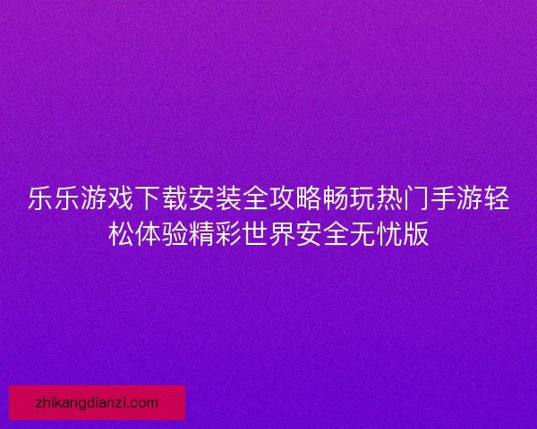 乐乐游戏下载安装全攻略畅玩热门手游轻松体验精彩世界安全无忧版