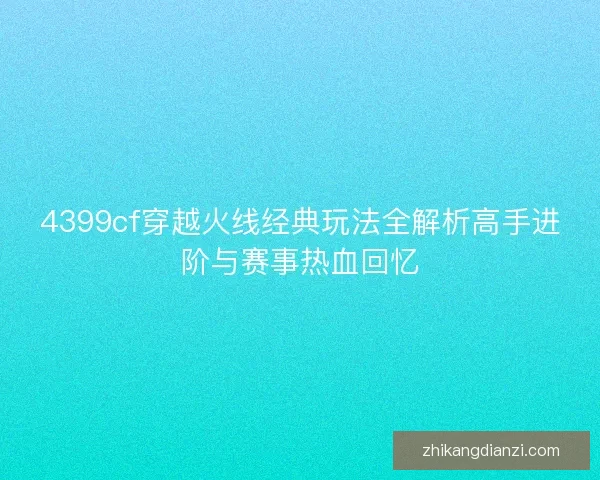 4399cf穿越火线经典玩法全解析高手进阶与赛事热血回忆