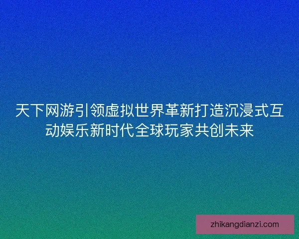 天下网游引领虚拟世界革新打造沉浸式互动娱乐新时代全球玩家共创未来