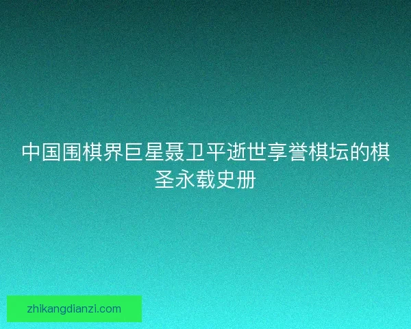中国围棋界巨星聂卫平逝世享誉棋坛的棋圣永载史册 中国围棋界巨星聂卫平逝世享誉棋坛的棋圣永载史册
