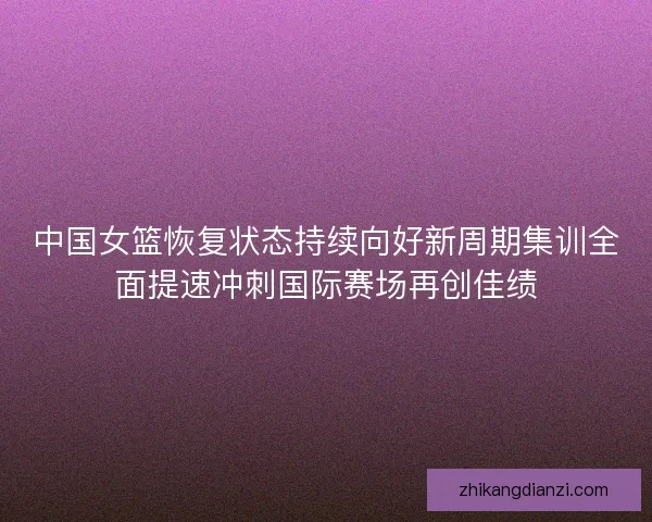 中国女篮恢复状态持续向好新周期集训全面提速冲刺国际赛场再创佳绩