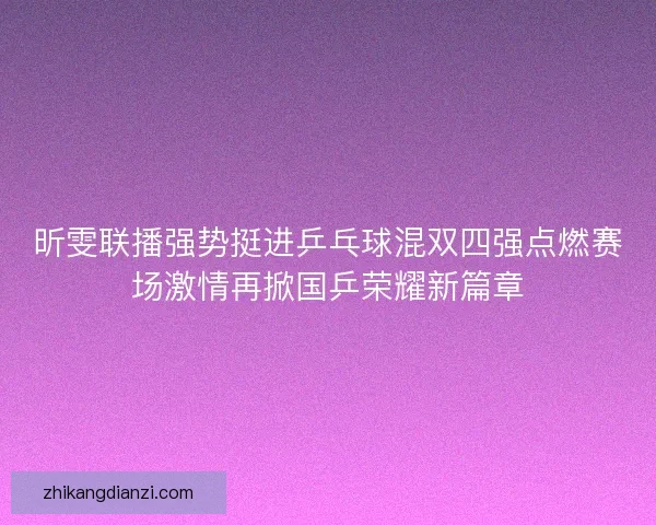 昕雯联播强势挺进乒乓球混双四强点燃赛场激情再掀国乒荣耀新篇章
