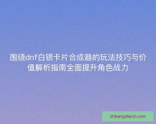 围绕dnf白银卡片合成器的玩法技巧与价值解析指南全面提升角色战力